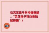 吃灵芝孢子粉排便黏腻_“灵芝孢子粉改善黏腻排便”)
