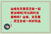 山楂无花果灵芝能一起煮水喝吗(可以同时泡着喝吗？山楂、无花果、灵芝合成一杯好饮品)