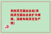 贵阳灵芝菌丝企业(贵阳灵芝菌丝企业扩大规模，深度布局灵芝生产链)