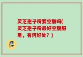 灵芝孢子粉要空腹吗(灵芝孢子粉最好空腹服用，有何好处？)