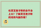 吃灵芝孢子粉的会不会上火？了解灵芝孢子粉的功效与副作用？