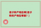 孢子粉产地在哪(孢子粉的产地在哪里？)