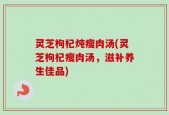 灵芝枸杞炖瘦肉汤(灵芝枸杞瘦肉汤，滋补养生佳品)