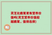 灵芝比鹿茸更有营养价值吗(灵芝营养价值超越鹿茸，值得选择)