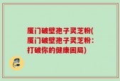 厦门破壁孢子灵芝粉(厦门破壁孢子灵芝粉：打破你的健康困局)