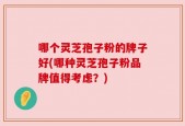 哪个灵芝孢子粉的牌子好(哪种灵芝孢子粉品牌值得考虑？)