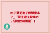 吃了灵芝孢子粉饭量小了_“灵芝孢子粉助力，轻松控制饭量”)