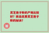 灵芝孢子粉的产地比较好？挑选优质灵芝孢子粉的秘诀？