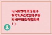 hpv阳性吃灵芝孢子粉可以吗(灵芝孢子粉对HPV阳性有帮助吗？)