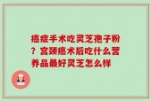 癌症手术吃灵芝孢子粉？宫颈癌术后吃什么营养品最好灵芝怎么样