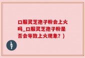 口服灵芝孢子粉会上火吗_口服灵芝孢子粉是否会导致上火现象？)