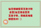 仙芝楼破壁灵芝孢子粉 自营(仙芝楼自营灵芝孢子粉，突破高难度制壁技术！)