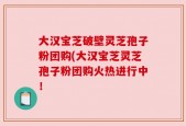 大汉宝芝破壁灵芝孢子粉团购(大汉宝芝灵芝孢子粉团购火热进行中！