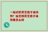 一站式的灵芝孢子油功效？仙芝楼灵芝孢子油效果怎么样