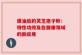 提油后的灵芝孢子粉：特性功效及在健康领域的新应用