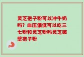 灵芝孢子粉可以冲牛奶吗？血压偏低可以吃三七粉和灵芝粉吗灵芝破壁孢子粉