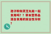 孢子粉和灵芝丸能一起食用吗？？草本营养品混合食用的安全性分析？