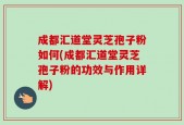 成都汇道堂灵芝孢子粉如何(成都汇道堂灵芝孢子粉的功效与作用详解)