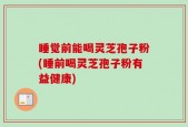 睡觉前能喝灵芝孢子粉(睡前喝灵芝孢子粉有益健康)