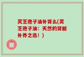 灵芝孢子油补肾么(灵芝孢子油：天然的肾脏补养之选！)