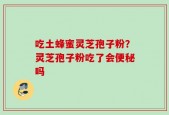 吃土蜂蜜灵芝孢子粉？灵芝孢子粉吃了会便秘吗