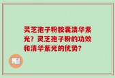 灵芝孢子粉胶囊清华紫光？灵芝孢子粉的功效和清华紫光的优势？