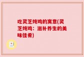 吃灵芝炖鸡的寓意(灵芝炖鸡：滋补养生的美味佳肴)