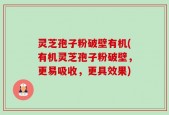 灵芝孢子粉破壁有机(有机灵芝孢子粉破壁，更易吸收，更具效果)