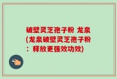 破壁灵芝孢子粉 龙泉(龙泉破壁灵芝孢子粉：释放更强效功效)