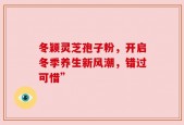 冬颖灵芝孢子粉，开启冬季养生新风潮，错过可惜”