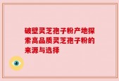 破壁灵芝孢子粉产地探索高品质灵芝孢子粉的来源与选择