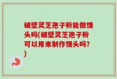 破壁灵芝孢子粉能做馒头吗(破壁灵芝孢子粉可以用来制作馒头吗？)