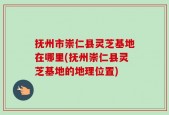 抚州市崇仁县灵芝基地在哪里(抚州崇仁县灵芝基地的地理位置)