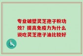 专业破壁灵芝孢子粉功效？提高免疫力为什么说吃灵芝孢子油比较好