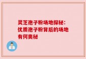灵芝孢子粉场地探秘：优质孢子粉背后的场地有何奥秘