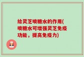 给灵芝喷糖水的作用(喷糖水可增强灵芝免疫功能，提高免疫力)