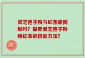 灵芝孢子粉与红茶能同服吗？探究灵芝孢子粉和红茶的搭配方法？