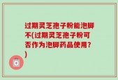 过期灵芝孢子粉能泡脚不(过期灵芝孢子粉可否作为泡脚药品使用？)