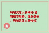 玛咖灵芝人参枸杞(植物精华加持，强身健体：玛咖灵芝人参枸杞)