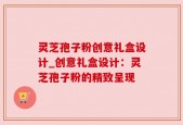 灵芝孢子粉创意礼盒设计_创意礼盒设计：灵芝孢子粉的精致呈现