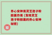 养心安神用灵芝孢子粉胶囊作用 (发现灵芝孢子粉胶囊的养心安神秘密)
