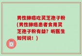 男性肺癌吃灵芝孢子粉(男性肺癌患者食用灵芝孢子粉有益？听医生如何说！)