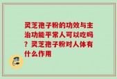 灵芝孢子粉的功效与主治功能平常人可以吃吗？灵芝孢子粉对人体有什么作用