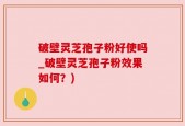破壁灵芝孢子粉好使吗_破壁灵芝孢子粉效果如何？)