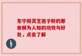 东宁阳灵芝孢子粉的那些鲜为人知的功效与好处，点击了解