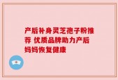 产后补身灵芝孢子粉推荐 优质品牌助力产后妈妈恢复健康