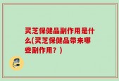 灵芝保健品副作用是什么(灵芝保健品带来哪些副作用？)
