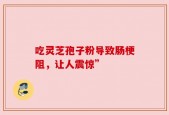 吃灵芝孢子粉导致肠梗阻，让人震惊”