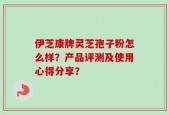 伊芝康牌灵芝孢子粉怎么样？产品评测及使用心得分享？