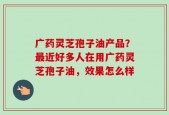 广药灵芝孢子油产品？最近好多人在用广药灵芝孢子油，效果怎么样